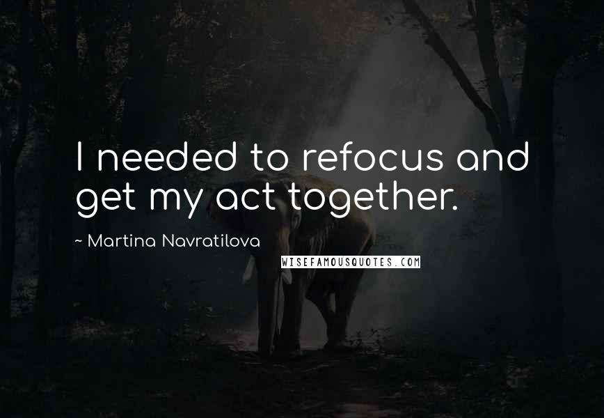 Martina Navratilova Quotes: I needed to refocus and get my act together.