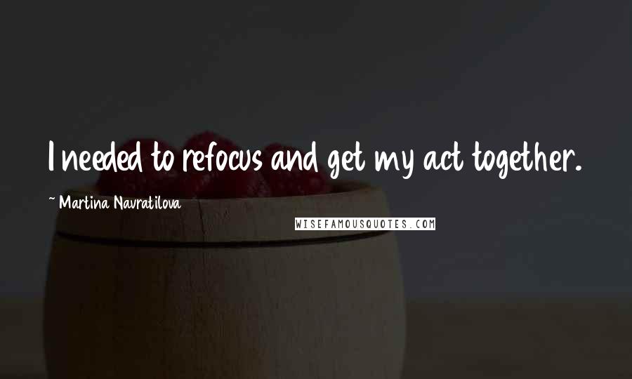 Martina Navratilova Quotes: I needed to refocus and get my act together.