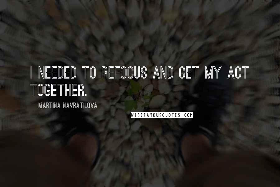 Martina Navratilova Quotes: I needed to refocus and get my act together.