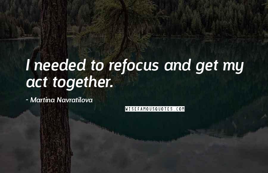 Martina Navratilova Quotes: I needed to refocus and get my act together.