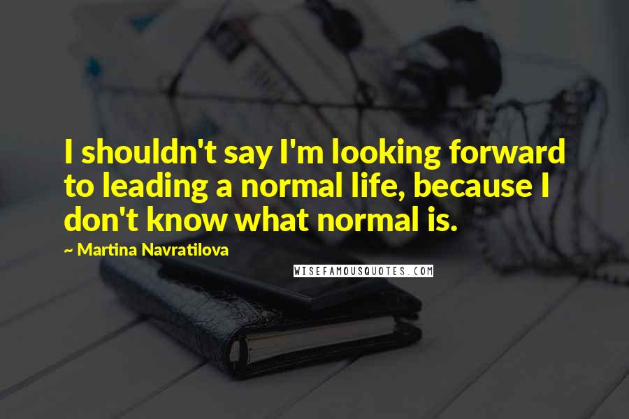Martina Navratilova Quotes: I shouldn't say I'm looking forward to leading a normal life, because I don't know what normal is.