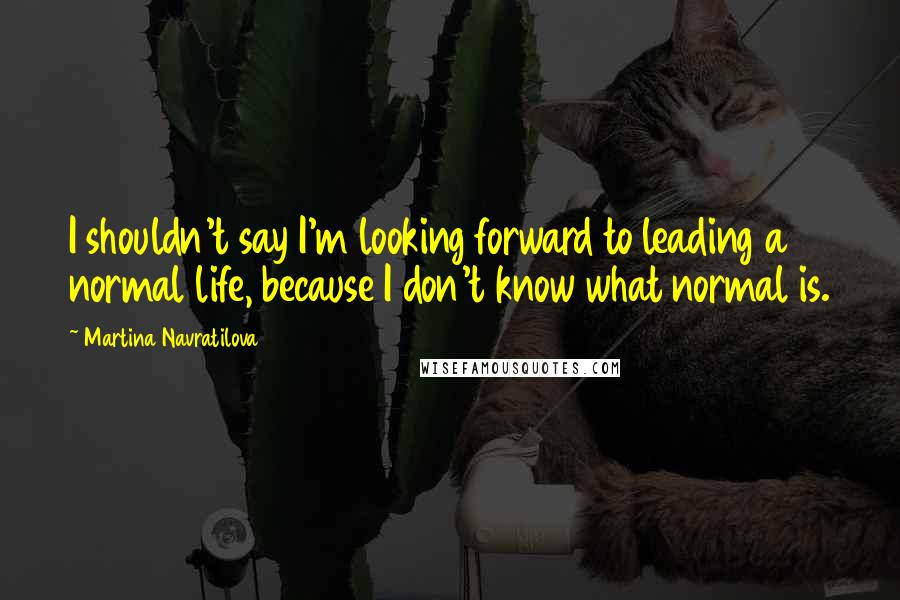 Martina Navratilova Quotes: I shouldn't say I'm looking forward to leading a normal life, because I don't know what normal is.