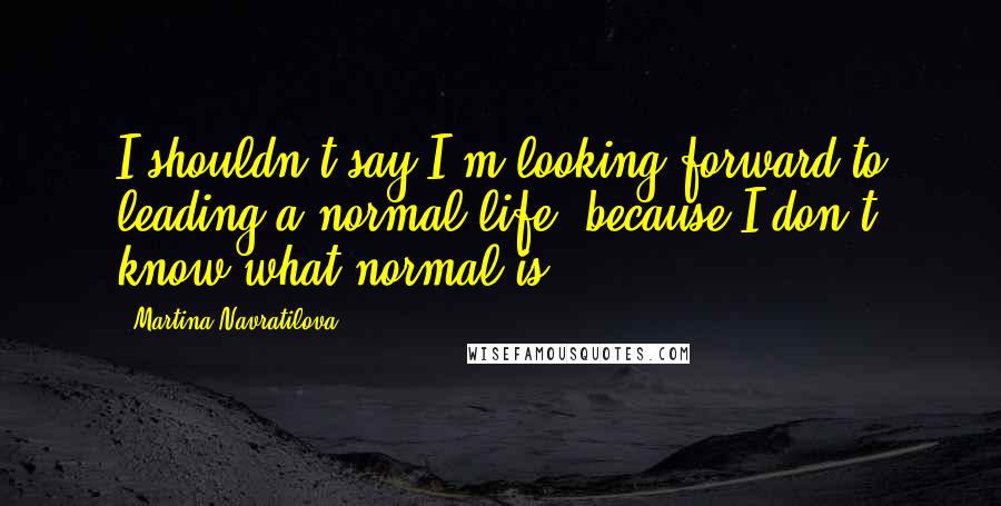 Martina Navratilova Quotes: I shouldn't say I'm looking forward to leading a normal life, because I don't know what normal is.