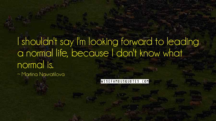 Martina Navratilova Quotes: I shouldn't say I'm looking forward to leading a normal life, because I don't know what normal is.