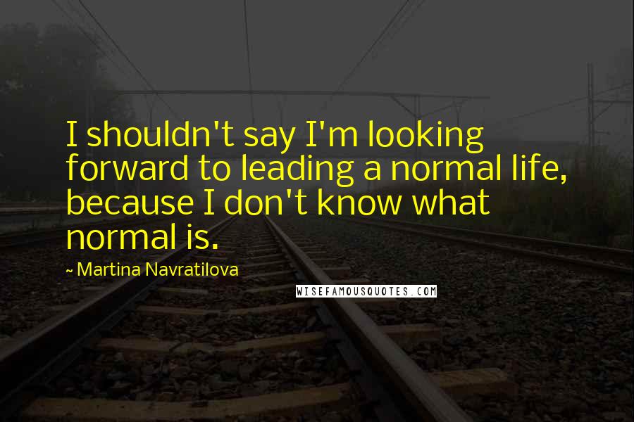 Martina Navratilova Quotes: I shouldn't say I'm looking forward to leading a normal life, because I don't know what normal is.