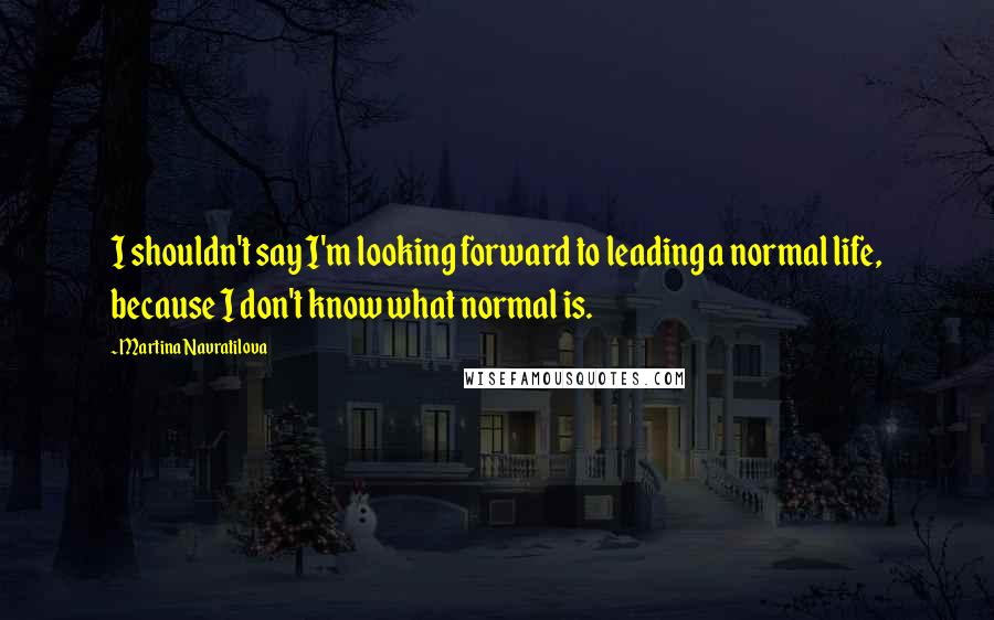 Martina Navratilova Quotes: I shouldn't say I'm looking forward to leading a normal life, because I don't know what normal is.
