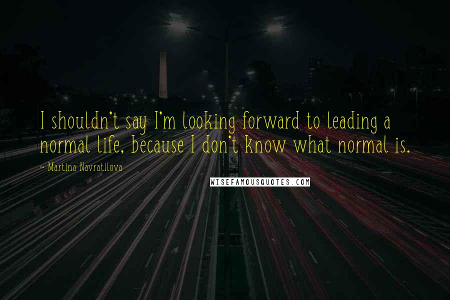Martina Navratilova Quotes: I shouldn't say I'm looking forward to leading a normal life, because I don't know what normal is.