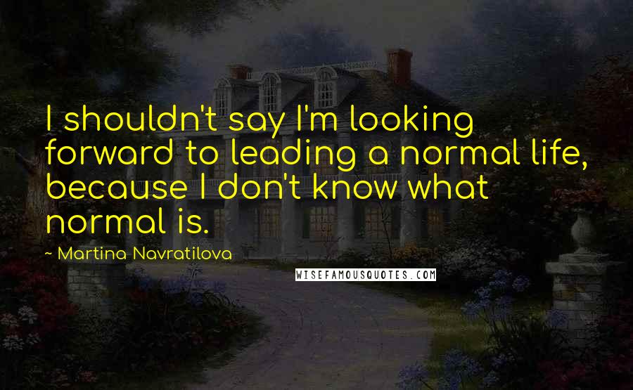 Martina Navratilova Quotes: I shouldn't say I'm looking forward to leading a normal life, because I don't know what normal is.