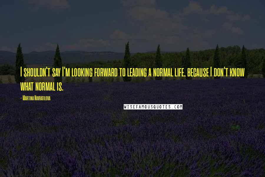 Martina Navratilova Quotes: I shouldn't say I'm looking forward to leading a normal life, because I don't know what normal is.
