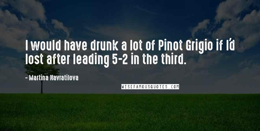 Martina Navratilova Quotes: I would have drunk a lot of Pinot Grigio if I'd lost after leading 5-2 in the third.