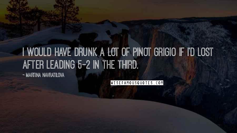 Martina Navratilova Quotes: I would have drunk a lot of Pinot Grigio if I'd lost after leading 5-2 in the third.