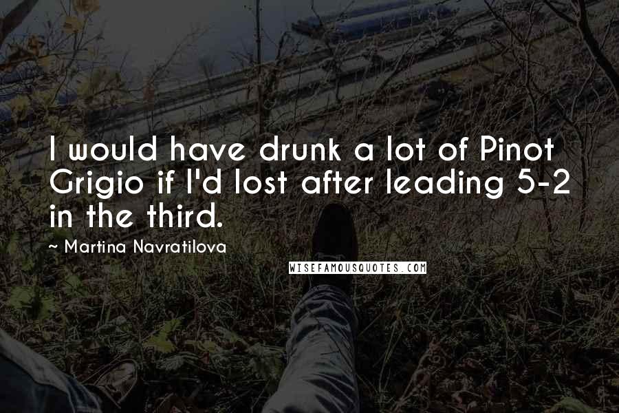 Martina Navratilova Quotes: I would have drunk a lot of Pinot Grigio if I'd lost after leading 5-2 in the third.