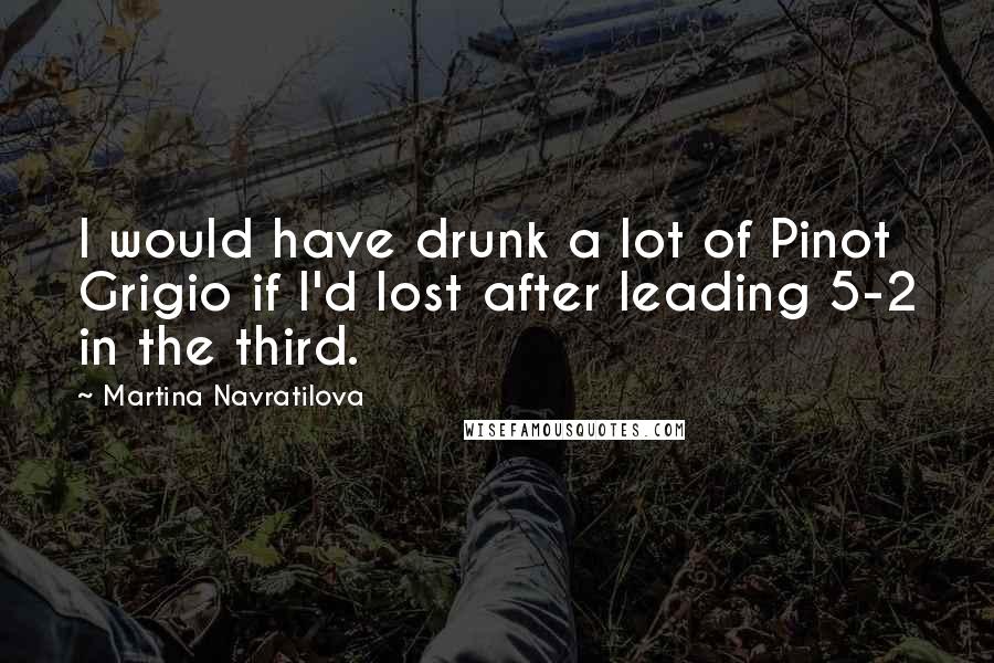 Martina Navratilova Quotes: I would have drunk a lot of Pinot Grigio if I'd lost after leading 5-2 in the third.