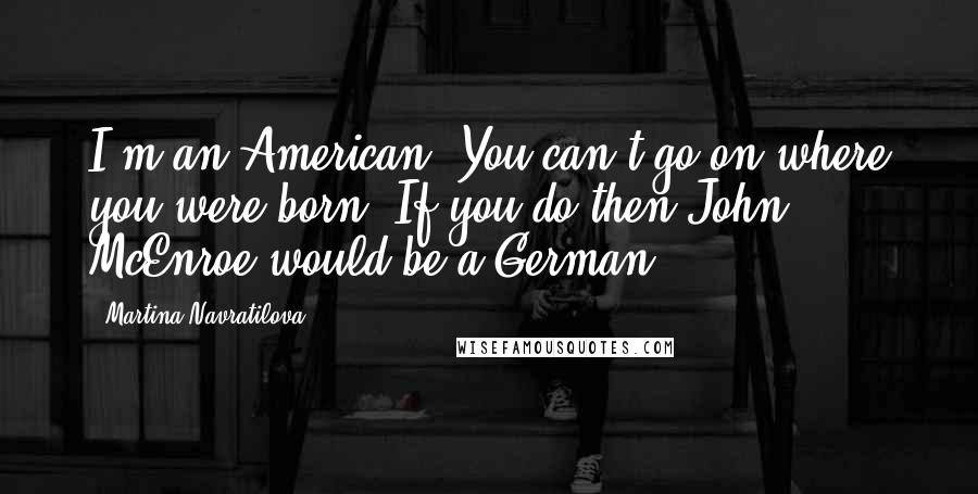 Martina Navratilova Quotes: I'm an American. You can't go on where you were born. If you do then John McEnroe would be a German.