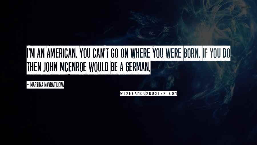 Martina Navratilova Quotes: I'm an American. You can't go on where you were born. If you do then John McEnroe would be a German.