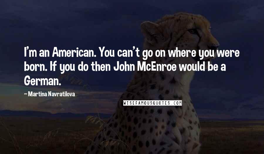 Martina Navratilova Quotes: I'm an American. You can't go on where you were born. If you do then John McEnroe would be a German.