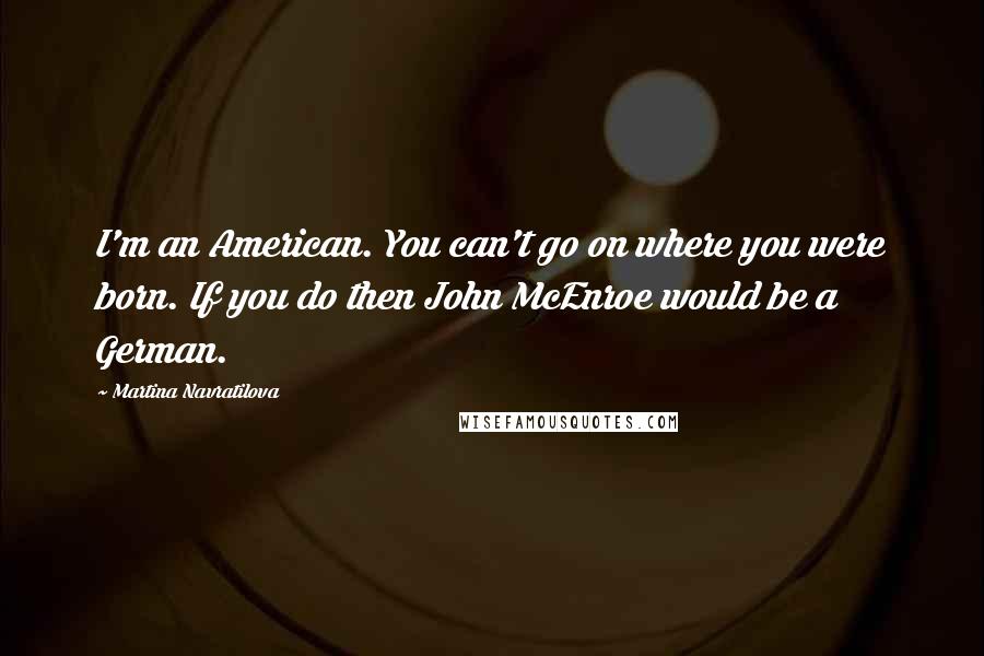 Martina Navratilova Quotes: I'm an American. You can't go on where you were born. If you do then John McEnroe would be a German.