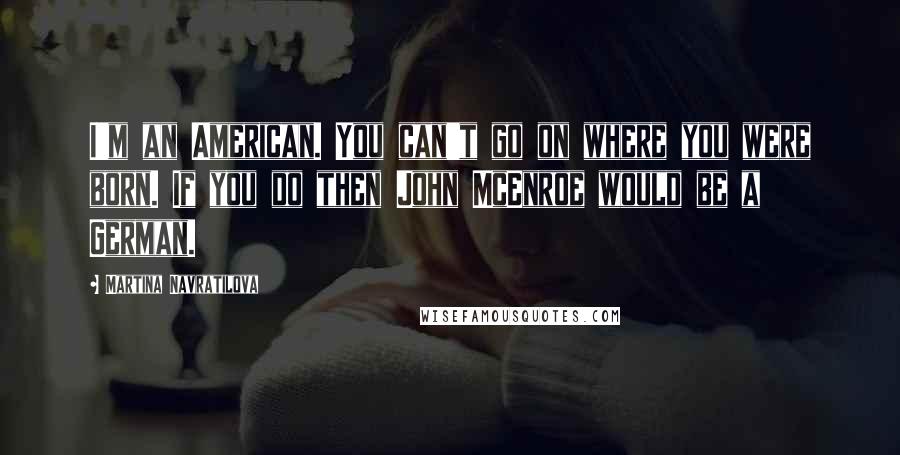 Martina Navratilova Quotes: I'm an American. You can't go on where you were born. If you do then John McEnroe would be a German.