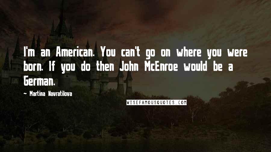 Martina Navratilova Quotes: I'm an American. You can't go on where you were born. If you do then John McEnroe would be a German.