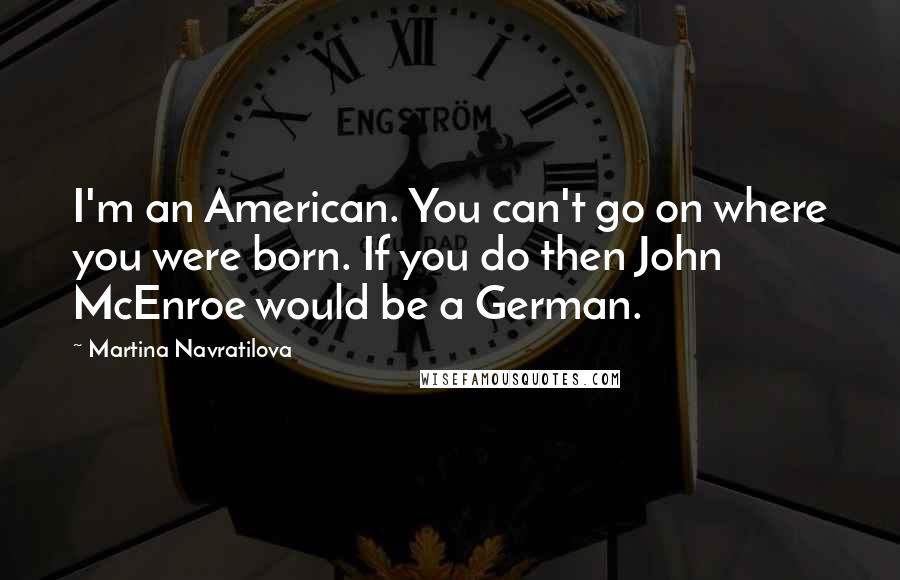 Martina Navratilova Quotes: I'm an American. You can't go on where you were born. If you do then John McEnroe would be a German.