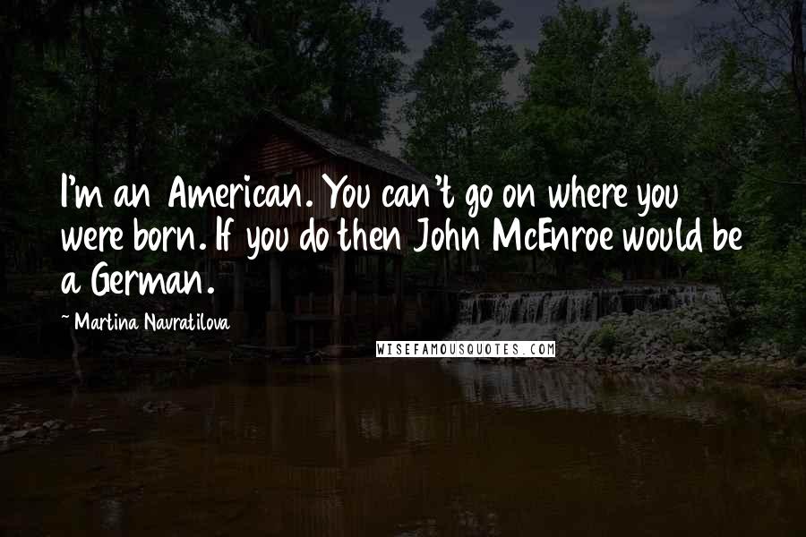 Martina Navratilova Quotes: I'm an American. You can't go on where you were born. If you do then John McEnroe would be a German.