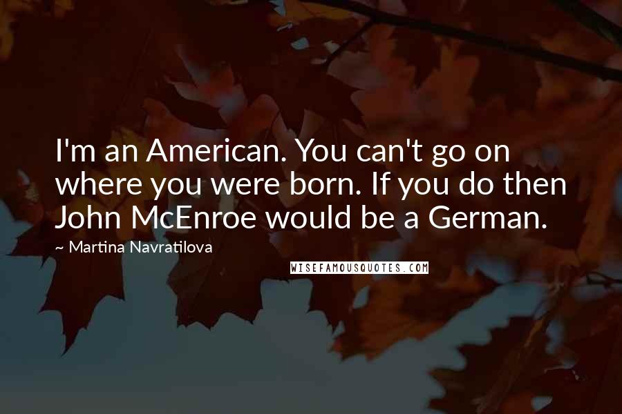 Martina Navratilova Quotes: I'm an American. You can't go on where you were born. If you do then John McEnroe would be a German.