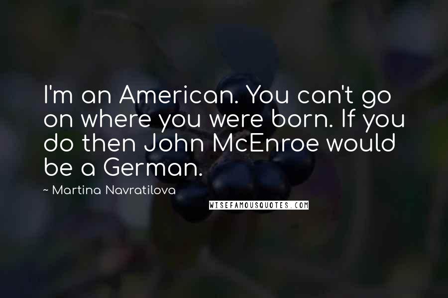 Martina Navratilova Quotes: I'm an American. You can't go on where you were born. If you do then John McEnroe would be a German.