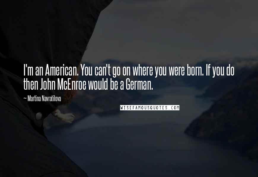 Martina Navratilova Quotes: I'm an American. You can't go on where you were born. If you do then John McEnroe would be a German.