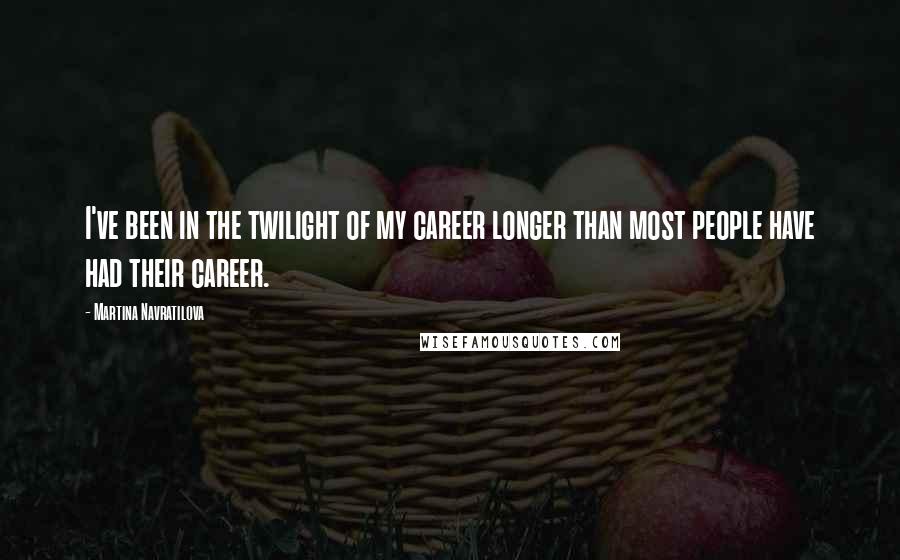 Martina Navratilova Quotes: I've been in the twilight of my career longer than most people have had their career.