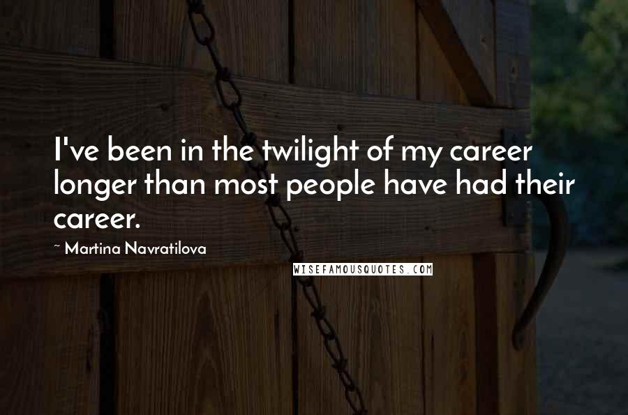 Martina Navratilova Quotes: I've been in the twilight of my career longer than most people have had their career.