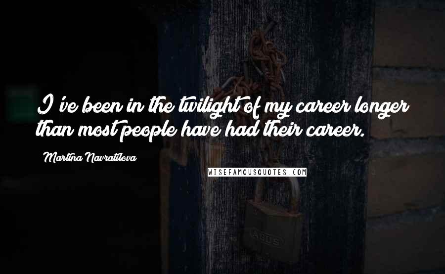 Martina Navratilova Quotes: I've been in the twilight of my career longer than most people have had their career.