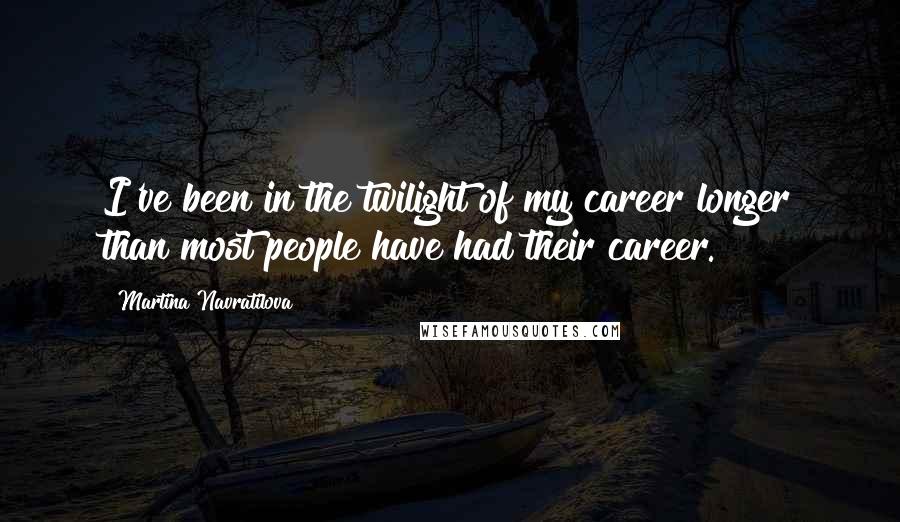 Martina Navratilova Quotes: I've been in the twilight of my career longer than most people have had their career.