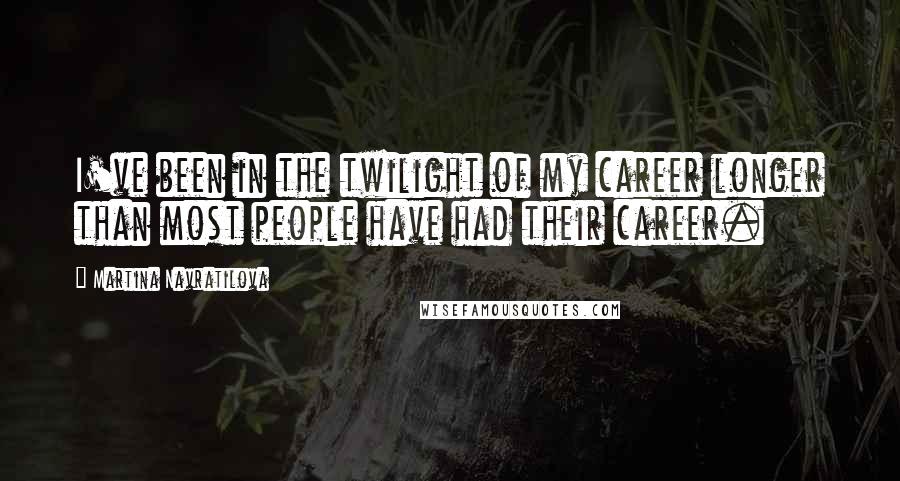 Martina Navratilova Quotes: I've been in the twilight of my career longer than most people have had their career.