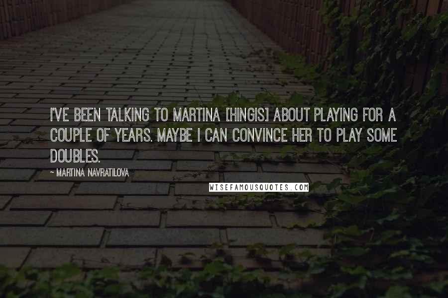 Martina Navratilova Quotes: I've been talking to Martina [Hingis] about playing for a couple of years. Maybe I can convince her to play some doubles.