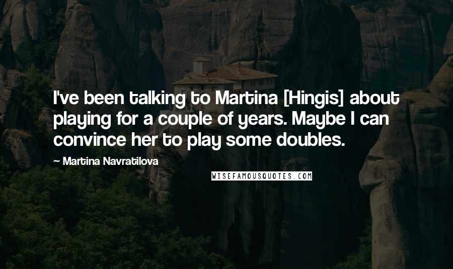 Martina Navratilova Quotes: I've been talking to Martina [Hingis] about playing for a couple of years. Maybe I can convince her to play some doubles.