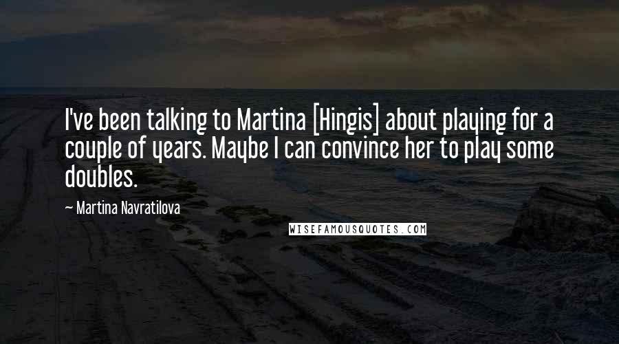 Martina Navratilova Quotes: I've been talking to Martina [Hingis] about playing for a couple of years. Maybe I can convince her to play some doubles.