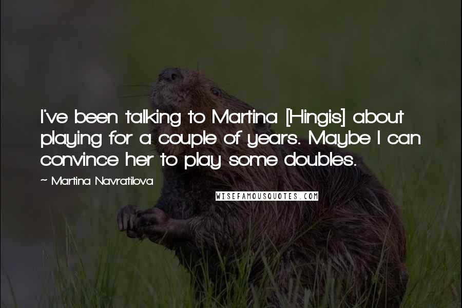 Martina Navratilova Quotes: I've been talking to Martina [Hingis] about playing for a couple of years. Maybe I can convince her to play some doubles.