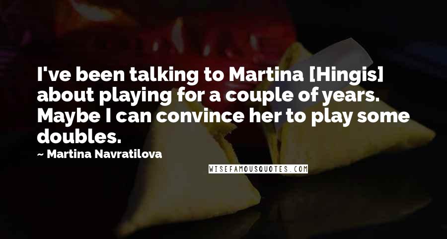 Martina Navratilova Quotes: I've been talking to Martina [Hingis] about playing for a couple of years. Maybe I can convince her to play some doubles.