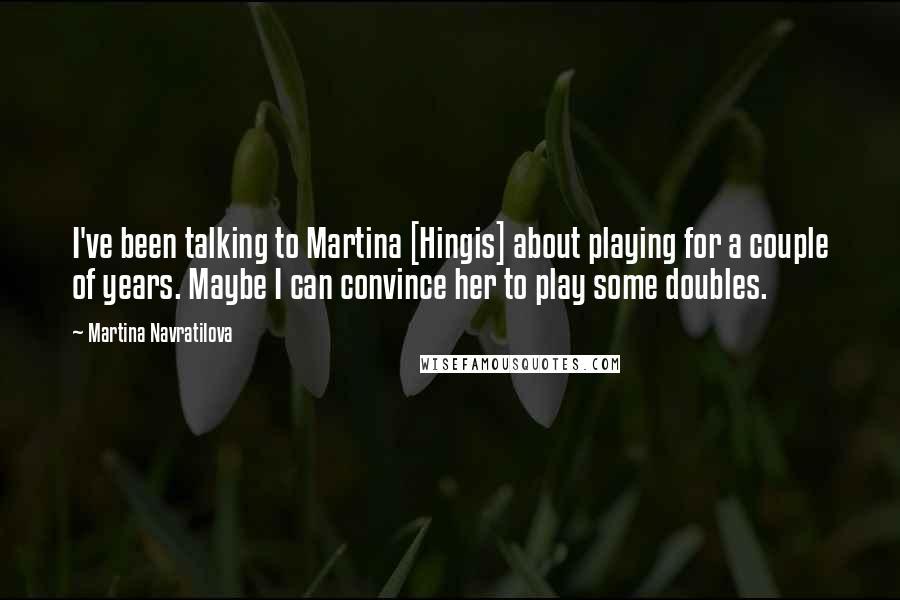 Martina Navratilova Quotes: I've been talking to Martina [Hingis] about playing for a couple of years. Maybe I can convince her to play some doubles.