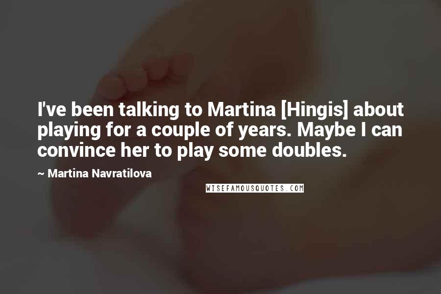 Martina Navratilova Quotes: I've been talking to Martina [Hingis] about playing for a couple of years. Maybe I can convince her to play some doubles.