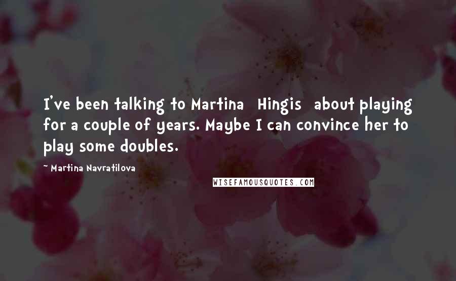 Martina Navratilova Quotes: I've been talking to Martina [Hingis] about playing for a couple of years. Maybe I can convince her to play some doubles.