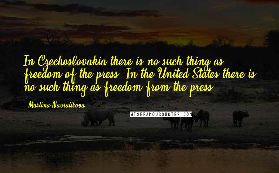 Martina Navratilova Quotes: In Czechoslovakia there is no such thing as freedom of the press. In the United States there is no such thing as freedom from the press.