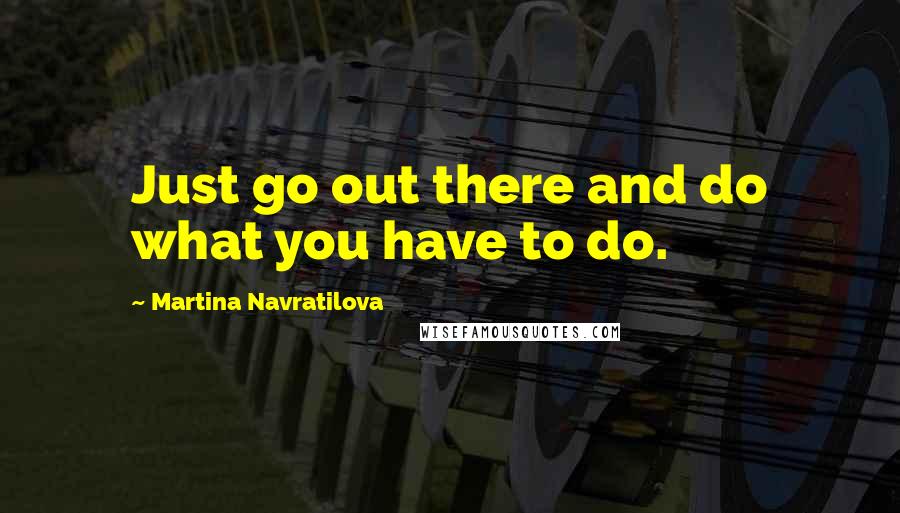 Martina Navratilova Quotes: Just go out there and do what you have to do.