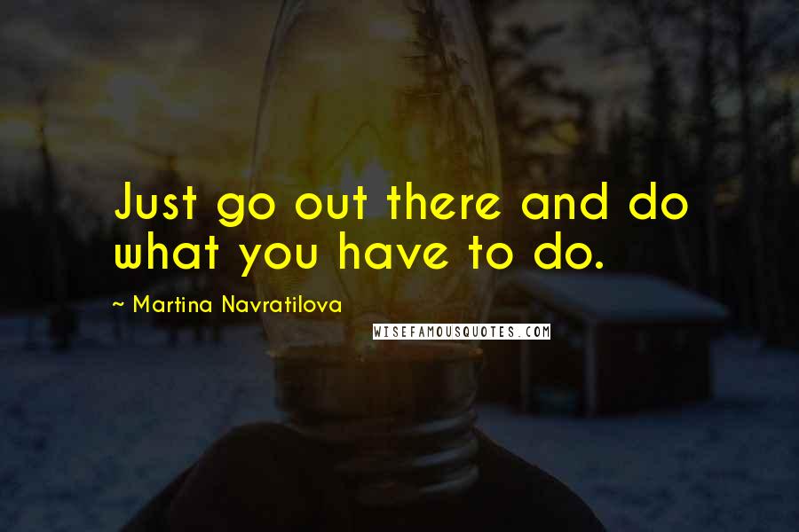 Martina Navratilova Quotes: Just go out there and do what you have to do.