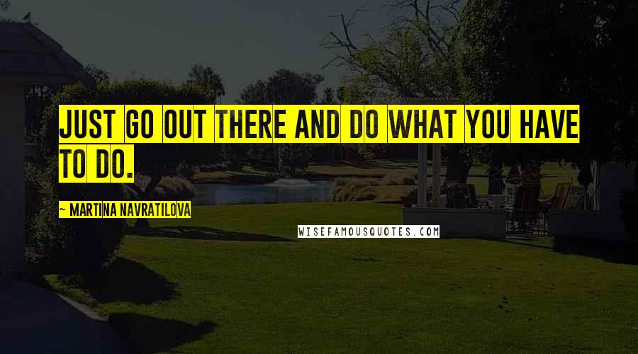 Martina Navratilova Quotes: Just go out there and do what you have to do.