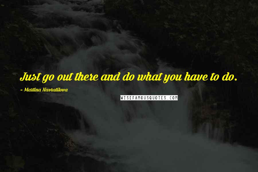 Martina Navratilova Quotes: Just go out there and do what you have to do.