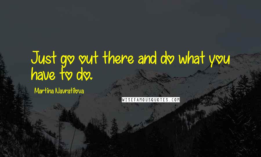 Martina Navratilova Quotes: Just go out there and do what you have to do.
