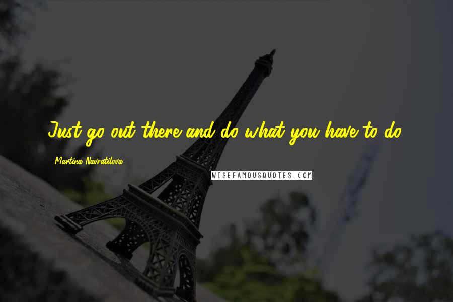 Martina Navratilova Quotes: Just go out there and do what you have to do.