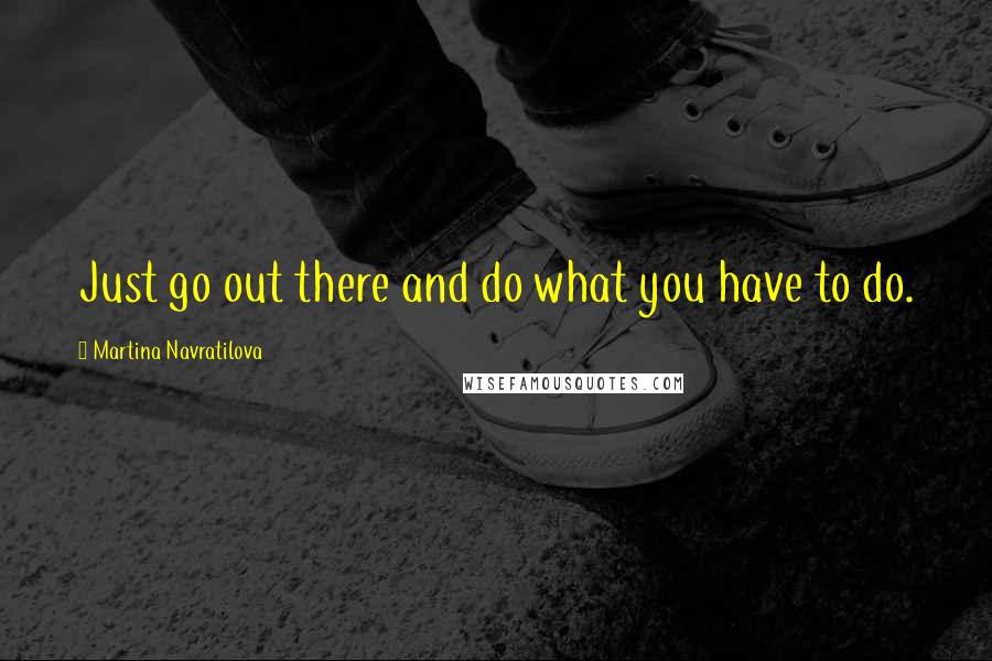 Martina Navratilova Quotes: Just go out there and do what you have to do.