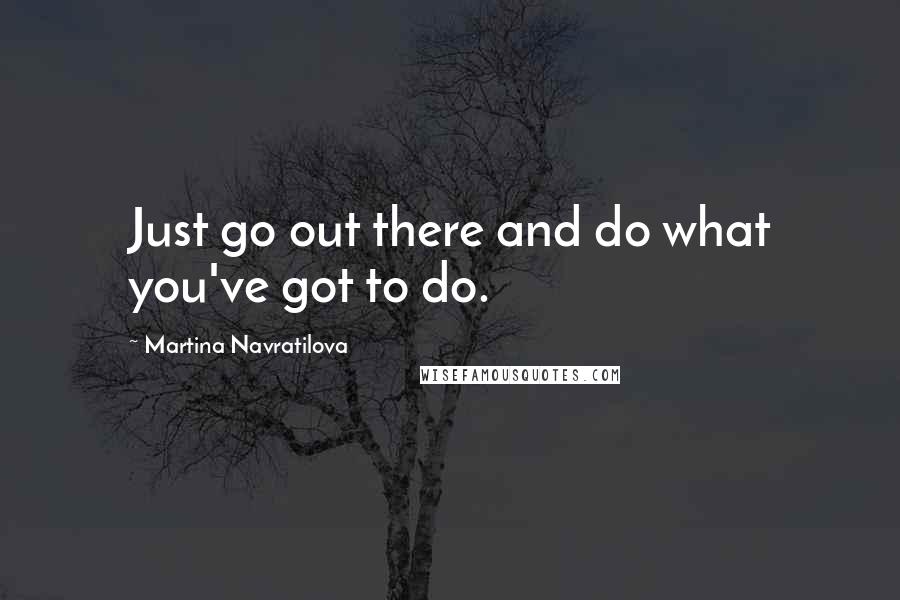 Martina Navratilova Quotes: Just go out there and do what you've got to do.